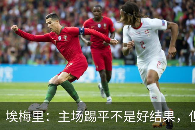 埃梅里：主场踢平不是好结果，但我们在很多方面都有所进步